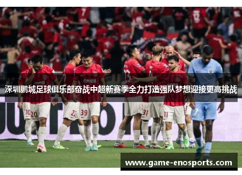 深圳鹏城足球俱乐部奋战中超新赛季全力打造强队梦想迎接更高挑战