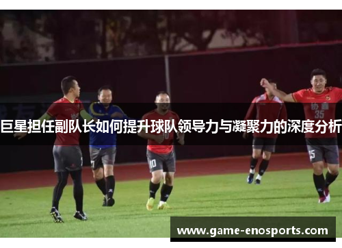 巨星担任副队长如何提升球队领导力与凝聚力的深度分析