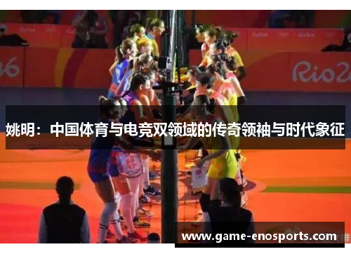 姚明：中国体育与电竞双领域的传奇领袖与时代象征