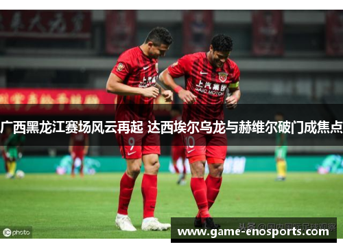 广西黑龙江赛场风云再起 达西埃尔乌龙与赫维尔破门成焦点