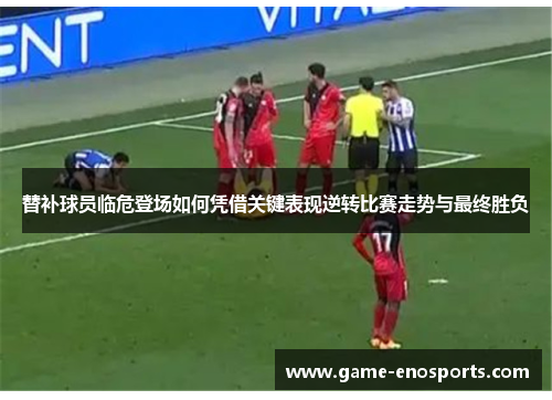 替补球员临危登场如何凭借关键表现逆转比赛走势与最终胜负